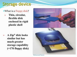 Storage device
What is a floppy disk?
 Thin, circular,
flexible disk
enclosed in rigid
plastic shell
 A Zip® disk looks
similar but has
much greater
storage capability
(=170 floppy disk)
Muhammad Naeem
 