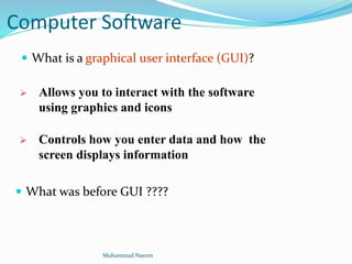 Computer Software
 What was before GUI ????
 Allows you to interact with the software
using graphics and icons
 Controls how you enter data and how the
screen displays information
 What is a graphical user interface (GUI)?
Muhammad Naeem
 