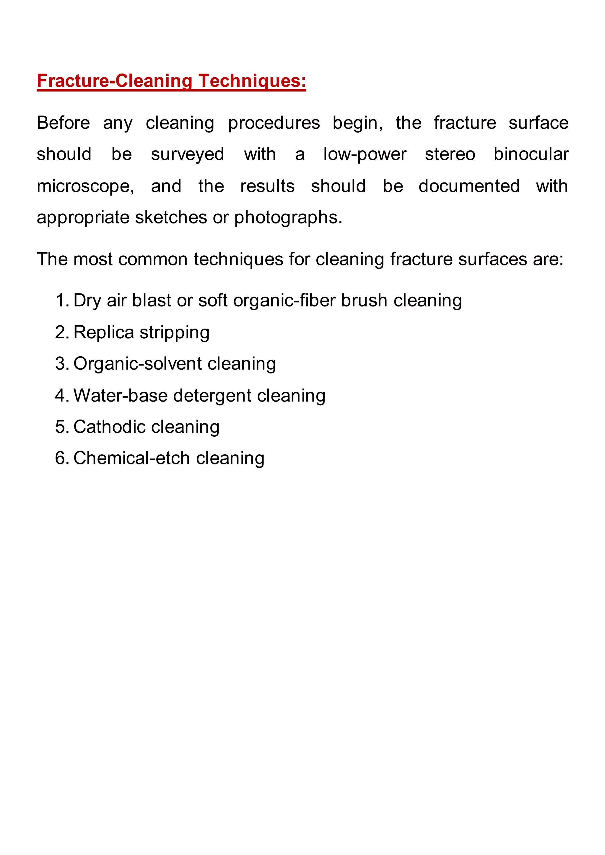Fracture-Cleaning Techniques:
Before any cleaning procedures begin, the fracture surface
should be surveyed with a low-power stereo binocular
microscope, and the results should be documented with
appropriate sketches or photographs.
The most common techniques for cleaning fracture surfaces are:
1. Dry air blast or soft organic-fiber brush cleaning
2. Replica stripping
3. Organic-solvent cleaning
4. Water-base detergent cleaning
5. Cathodic cleaning
6. Chemical-etch cleaning
 