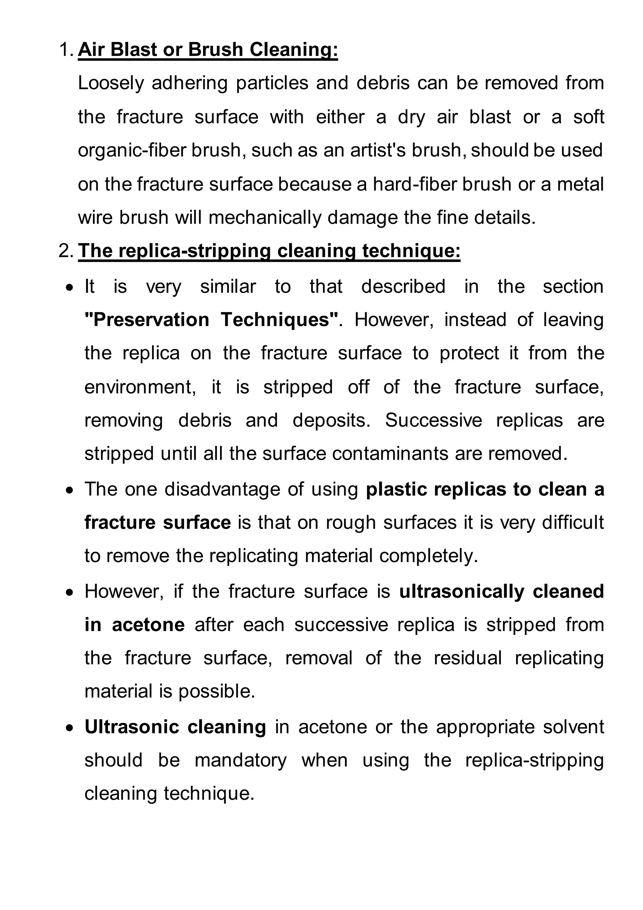 1. Air Blast or Brush Cleaning:
Loosely adhering particles and debris can be removed from
the fracture surface with either a dry air blast or a soft
organic-fiber brush, such as an artist's brush, should be used
on the fracture surface because a hard-fiber brush or a metal
wire brush will mechanically damage the fine details.
2. The replica-stripping cleaning technique:
 It is very similar to that described in the section
"Preservation Techniques". However, instead of leaving
the replica on the fracture surface to protect it from the
environment, it is stripped off of the fracture surface,
removing debris and deposits. Successive replicas are
stripped until all the surface contaminants are removed.
 The one disadvantage of using plastic replicas to clean a
fracture surface is that on rough surfaces it is very difficult
to remove the replicating material completely.
 However, if the fracture surface is ultrasonically cleaned
in acetone after each successive replica is stripped from
the fracture surface, removal of the residual replicating
material is possible.
 Ultrasonic cleaning in acetone or the appropriate solvent
should be mandatory when using the replica-stripping
cleaning technique.
 