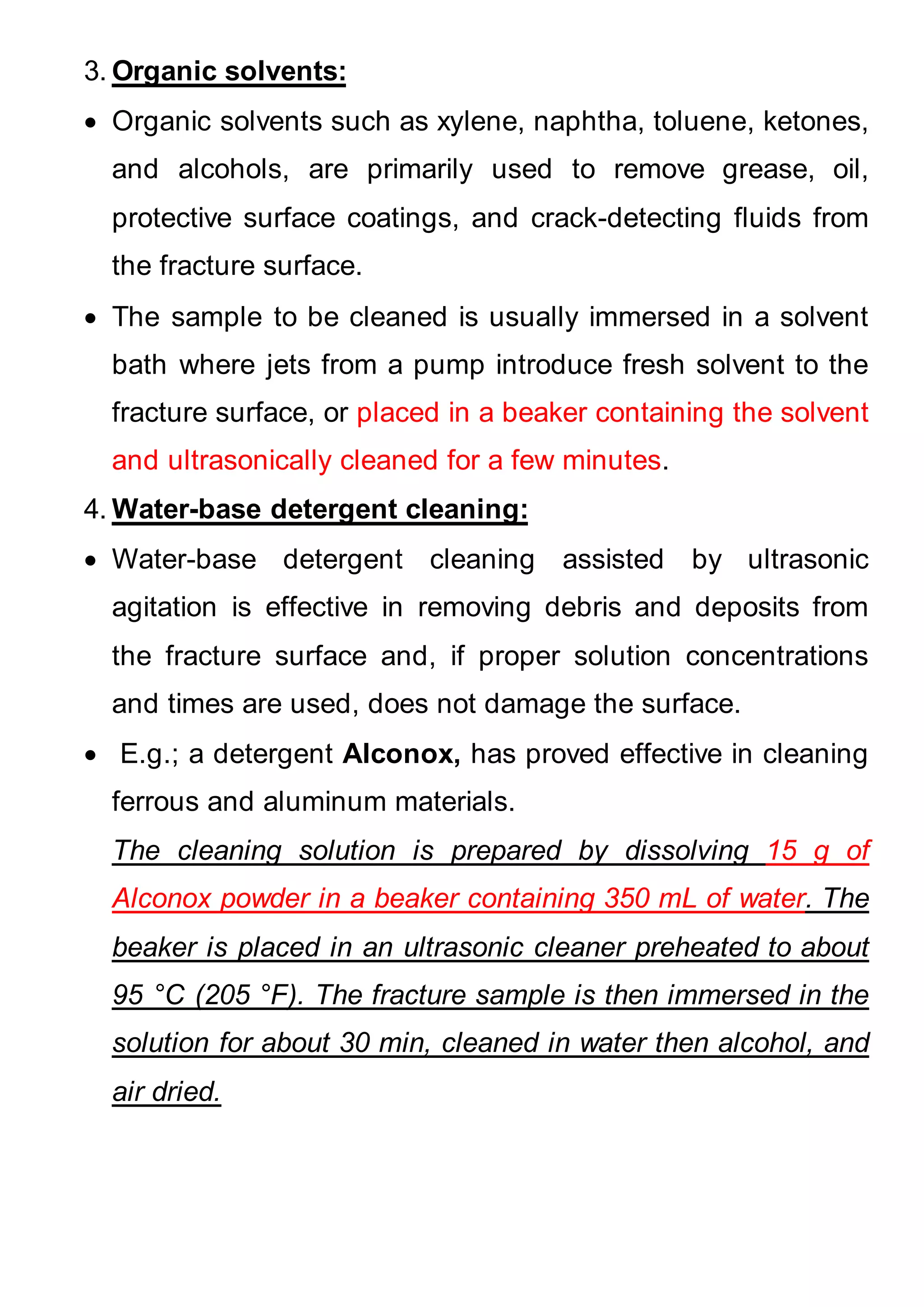 3. Organic solvents:
 Organic solvents such as xylene, naphtha, toluene, ketones,
and alcohols, are primarily used to remove grease, oil,
protective surface coatings, and crack-detecting fluids from
the fracture surface.
 The sample to be cleaned is usually immersed in a solvent
bath where jets from a pump introduce fresh solvent to the
fracture surface, or placed in a beaker containing the solvent
and ultrasonically cleaned for a few minutes.
4. Water-base detergent cleaning:
 Water-base detergent cleaning assisted by ultrasonic
agitation is effective in removing debris and deposits from
the fracture surface and, if proper solution concentrations
and times are used, does not damage the surface.
 E.g.; a detergent Alconox, has proved effective in cleaning
ferrous and aluminum materials.
The cleaning solution is prepared by dissolving 15 g of
Alconox powder in a beaker containing 350 mL of water. The
beaker is placed in an ultrasonic cleaner preheated to about
95 °C (205 °F). The fracture sample is then immersed in the
solution for about 30 min, cleaned in water then alcohol, and
air dried.
 