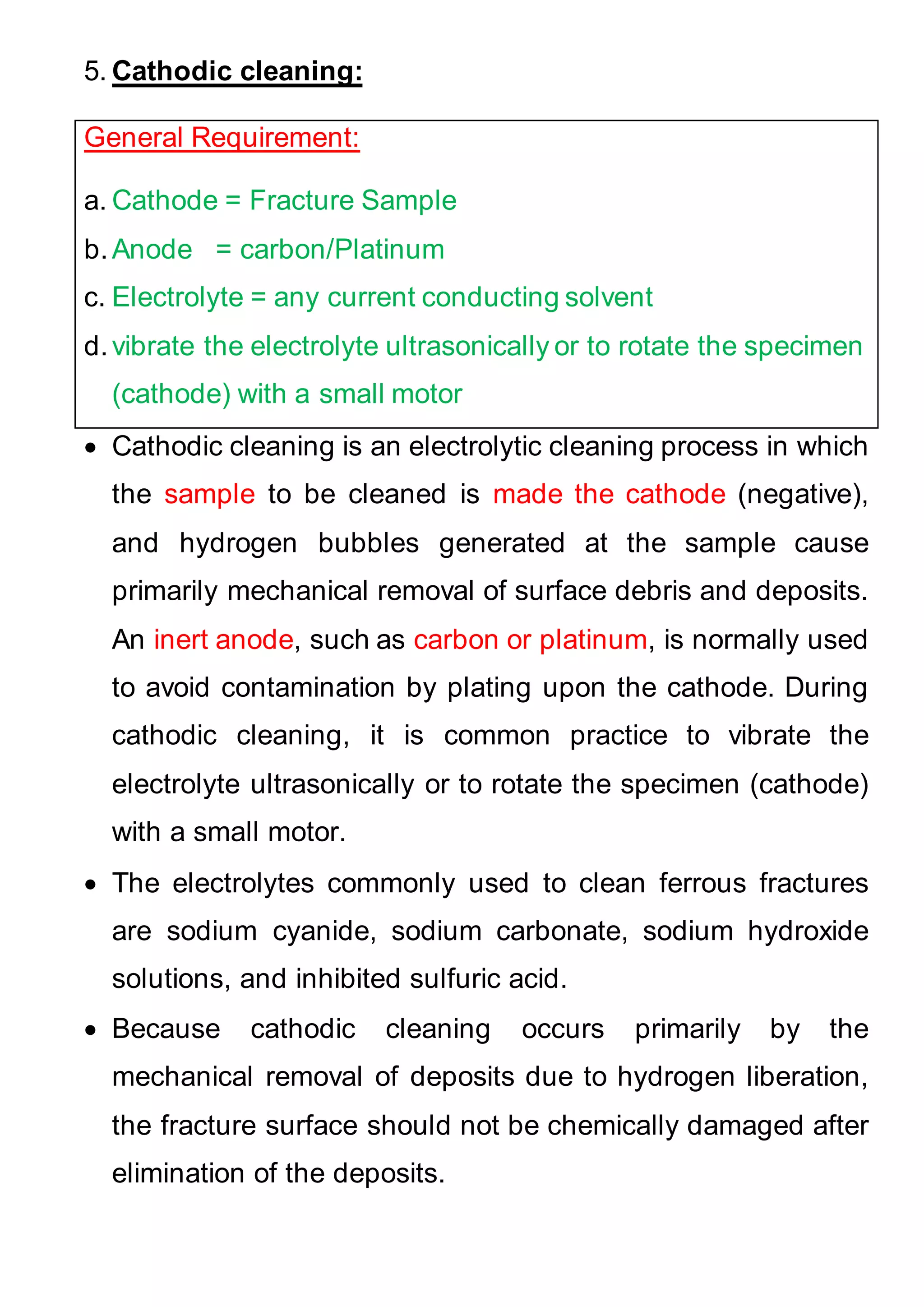 5. Cathodic cleaning:
General Requirement:
a. Cathode = Fracture Sample
b.Anode = carbon/Platinum
c. Electrolyte = any current conducting solvent
d.vibrate the electrolyte ultrasonically or to rotate the specimen
(cathode) with a small motor
 Cathodic cleaning is an electrolytic cleaning process in which
the sample to be cleaned is made the cathode (negative),
and hydrogen bubbles generated at the sample cause
primarily mechanical removal of surface debris and deposits.
An inert anode, such as carbon or platinum, is normally used
to avoid contamination by plating upon the cathode. During
cathodic cleaning, it is common practice to vibrate the
electrolyte ultrasonically or to rotate the specimen (cathode)
with a small motor.
 The electrolytes commonly used to clean ferrous fractures
are sodium cyanide, sodium carbonate, sodium hydroxide
solutions, and inhibited sulfuric acid.
 Because cathodic cleaning occurs primarily by the
mechanical removal of deposits due to hydrogen liberation,
the fracture surface should not be chemically damaged after
elimination of the deposits.
 