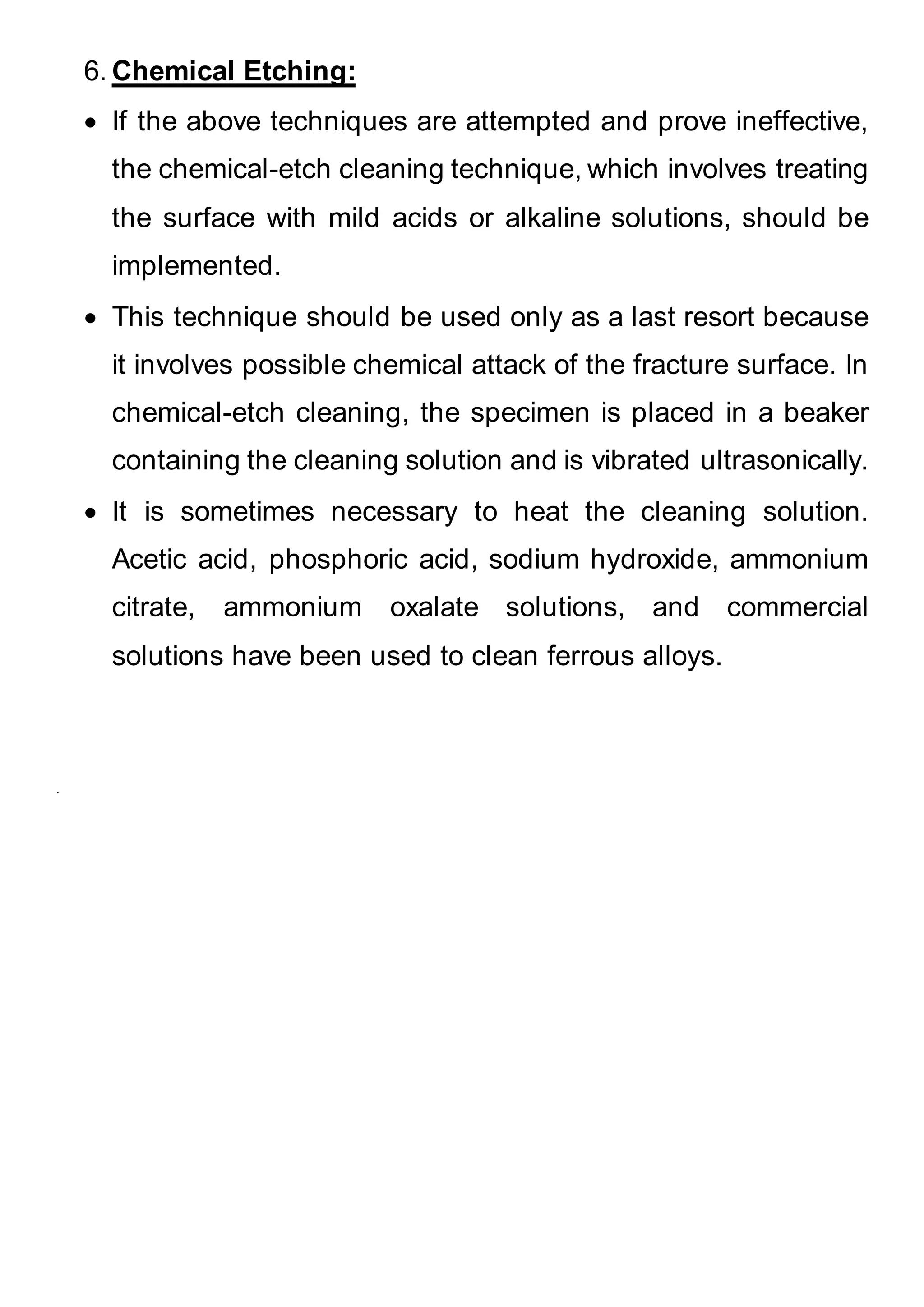 6. Chemical Etching:
 If the above techniques are attempted and prove ineffective,
the chemical-etch cleaning technique, which involves treating
the surface with mild acids or alkaline solutions, should be
implemented.
 This technique should be used only as a last resort because
it involves possible chemical attack of the fracture surface. In
chemical-etch cleaning, the specimen is placed in a beaker
containing the cleaning solution and is vibrated ultrasonically.
 It is sometimes necessary to heat the cleaning solution.
Acetic acid, phosphoric acid, sodium hydroxide, ammonium
citrate, ammonium oxalate solutions, and commercial
solutions have been used to clean ferrous alloys.
.
 