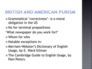  Grammatical ‘correctness’- is a moral
obligation in the US
 No for terminal prepositions
‘What newspaper do you work for?’
 Whom for who
 Notable exceptions in:
 Merriam-Webster’s Dictionary of English
Usage, by E. Ward Gilman
 The Cambridge Guide to English Usage, by
Pam Peters.
 