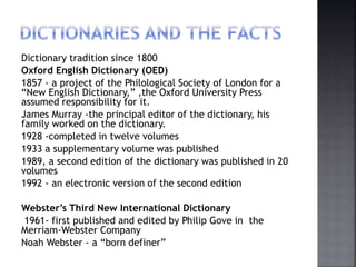 Dictionary tradition since 1800
Oxford English Dictionary (OED)
1857 - a project of the Philological Society of London for a
“New English Dictionary,” ,the Oxford University Press
assumed responsibility for it.
James Murray -the principal editor of the dictionary, his
family worked on the dictionary.
1928 -completed in twelve volumes
1933 a supplementary volume was published
1989, a second edition of the dictionary was published in 20
volumes
1992 - an electronic version of the second edition
Webster’s Third New International Dictionary
1961- first published and edited by Philip Gove in the
Merriam-Webster Company
Noah Webster - a “born definer”
 