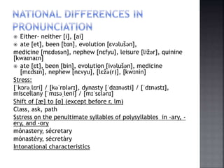  Either- neither [i], [ai]
 ate [et], been [bɪn], evolution [ɛvǝlušǝn],
medicine [mɛdǝsǝn], nephew [nɛfyu], leisure [ližǝr], quinine
[kwaɪnaɪn]
 ate [ɛt], been [bin], evolution [ivǝlušǝn], medicine
[mɛdsɪn], nephew [nɛvyu], [lɛžǝ(r)], [kwɪnin]
Stress:
[ˈkɔrǝˌlɛri] / [kǝˈrɒlǝrɪ], dynasty [ˈdaɪnǝsti] / [ˈdɪnǝstɪ],
miscellany [ˈmɪsǝˌleni] / [mɪˈsɛlǝnɪ]
Shift of [æ] to [ɑ] (except before r, lm)
Class, ask, path
Sstress on the penultimate syllables of polysyllables in -ary, -
ery, and -ory
mónastery, sécretary
mónastèry, sécretàry
Intonational characteristics
 
