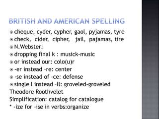  cheque, cyder, cypher, gaol, pyjamas, tyre
 check, cider, cipher, jail, pajamas, tire
 N.Webster:
 dropping final k : musick-music
 or instead our: colo(u)r
 -er instead –re: center
 -se instead of –ce: defense
 single l instead –ll: groveled-groveled
Theodore Roothvelet
Simplification: catalog for catalogue
* -ize for –ise in verbs:organize
 
