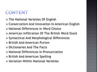  The National Varieties Of English
 Conservatism And Innovation In American English
 National Differences In Word Choice
 American Infiltration Of The British Word Stock
 Syntactical And Morphological Differences
 British And American Purism
 Dictionaries And The Facts
 National Differences In Pronunciation
 British And American Spelling
 Variation Within National Varieties
 