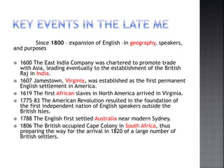 Since 1800 – expansion of English –in geography, speakers,
and purposes
 1600 The East India Company was chartered to promote trade
with Asia, leading eventually to the establishment of the British
Raj in India.
 1607 Jamestown, Virginia, was established as the first permanent
English settlement in America.
 1619 The first African slaves in North America arrived in Virginia.
 1775–83 The American Revolution resulted in the foundation of
the first independent nation of English speakers outside the
British Isles.
 1788 The English first settled Australia near modern Sydney.
 1806 The British occupied Cape Colony in South Africa, thus
preparing the way for the arrival in 1820 of a large number of
British settlers.
 