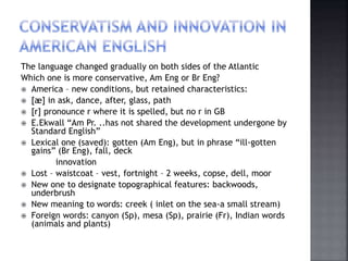 The language changed gradually on both sides of the Atlantic
Which one is more conservative, Am Eng or Br Eng?
 America – new conditions, but retained characteristics:
 [æ] in ask, dance, after, glass, path
 [r] pronounce r where it is spelled, but no r in GB
 E.Ekwall “Am Pr. ..has not shared the development undergone by
Standard English”
 Lexical one (saved): gotten (Am Eng), but in phrase “ill-gotten
gains” (Br Eng), fall, deck
innovation
 Lost – waistcoat – vest, fortnight – 2 weeks, copse, dell, moor
 New one to designate topographical features: backwoods,
underbrush
 New meaning to words: creek ( inlet on the sea-a small stream)
 Foreign words: canyon (Sp), mesa (Sp), prairie (Fr), Indian words
(animals and plants)
 