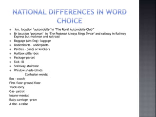  Am. locution ‘automobile’ in ‘The Royal Automobile Club”
 Br locution ‘postman’ in ‘The Postman Always Rings Twice’ and railway in Railway
Express but mailman and railroad
 Baggage (Am Eng)- luggage
 Undershorts – underpants
 Panties – pants or knickers
 Mailbox-pillar-box
 Package-parcel
 Sick –ill
 Stairway-staircase
 Window shade-blinds
Confusion words:
Bus – coach
First floor-ground floor
Truck-lorry
Gas- petrol
Insane-mental
Baby carriage –pram
A rise- a raise
 