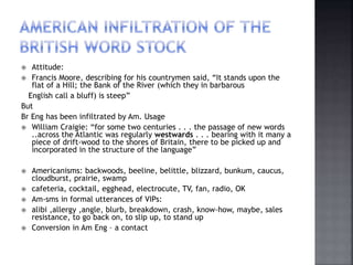  Attitude:
 Francis Moore, describing for his countrymen said, “It stands upon the
flat of a Hill; the Bank of the River (which they in barbarous
English call a bluff) is steep”
But
Br Eng has been infiltrated by Am. Usage
 William Craigie: “for some two centuries . . . the passage of new words
..across the Atlantic was regularly westwards . . . bearing with it many a
piece of drift-wood to the shores of Britain, there to be picked up and
incorporated in the structure of the language”
 Americanisms: backwoods, beeline, belittle, blizzard, bunkum, caucus,
cloudburst, prairie, swamp
 cafeteria, cocktail, egghead, electrocute, TV, fan, radio, OK
 Am-sms in formal utterances of VIPs:
 alibi ,allergy ,angle, blurb, breakdown, crash, know-how, maybe, sales
resistance, to go back on, to slip up, to stand up
 Conversion in Am Eng – a contact
 