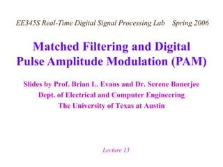 Slides by Prof. Brian L. Evans and Dr. Serene Banerjee
Dept. of Electrical and Computer Engineering
The University of Texas at Austin
EE345S Real-Time Digital Signal Processing Lab Spring 2006
Lecture 13
Matched Filtering and Digital
Pulse Amplitude Modulation (PAM)
 