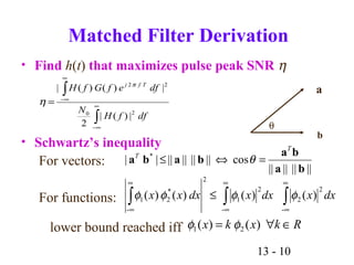 13 - 10
∫
∫
∞
∞−
∞
∞−
=
dffH
N
dfefGfH Tfj
20
22
|)(|
2
|)()(| π
η
Matched Filter Derivation
• Find h(t) that maximizes pulse peak SNR η
• Schwartz’s inequality
For vectors:
For functions:
lower bound reached iff
||||||||
cos|||||||||| *
ba
ba
baba
T
T
=⇔≤ θ
Rkxkx ∈∀= )()( 21 φφ
∫∫∫
∞
∞
∞
∞
∞
∞
≤
-
2
2
-
2
1
2
*
2
-
1 )()()()( dxxdxxdxxx φφφφ
θ
a
b
 