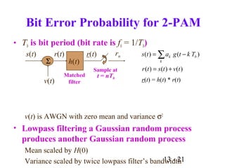13 - 21
Bit Error Probability for 2-PAM
• Tb is bit period (bit rate is fb = 1/Tb)
v(t) is AWGN with zero mean and variance σ2
• Lowpass filtering a Gaussian random process
produces another Gaussian random process
Mean scaled by H(0)
Variance scaled by twice lowpass filter’s bandwidth
h(t)Σ
s(t)
Sample at
t = nTb
Matched
filterv(t)
r(t) r(t) rn ∑ −=
k
bk Tktgats )()(
)()()( tvtstr +=
r(t) = h(t) * r(t)
 