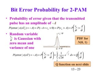 13 - 23






>=>=>+−=−=
σσ
Av
PAvPvAPAnTsP n
nnb )()0())(|error(
0 σ/A
σ/nv
Bit Error Probability for 2-PAM
• Probability of error given that the transmitted
pulse has an amplitude of –A
• Random variable
is Gaussian with
zero mean and
variance of one






==





>=−=
−
∞
∫ σπσσ
σ
A
Qdve
Av
PAnTsP
v
A
n
2
1
))(|error( 2
2
σ
nv
Q function on next slide
PDF for
N(0, 1)
 