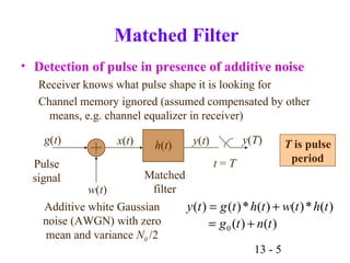 13 - 5
Matched Filter
• Detection of pulse in presence of additive noise
Receiver knows what pulse shape it is looking for
Channel memory ignored (assumed compensated by other
means, e.g. channel equalizer in receiver)
Additive white Gaussian
noise (AWGN) with zero
mean and variance N0 /2
g(t)
Pulse
signal
w(t)
x(t) h(t) y(t)
t = T
y(T)
Matched
filter
)()(
)(*)()(*)()(
0 tntg
thtwthtgty
+=
+=
T is pulse
period
 