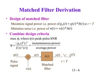 13 - 6
poweraverage
powerousinstantane
)}({
|)(|
SNRpulsepeakiswhere,max
2
2
0
==
tnE
Tg
η
ηη
Matched Filter Derivation
• Design of matched filter
Maximize signal power i.e. power of at t = T
Minimize noise i.e. power of
• Combine design criteria
g(t)
Pulse
signal
w(t)
x(t) h(t) y(t)
t = T
y(T)
Matched
filter
)(*)()( thtwtn =
)(*)()(0 thtgtg =
 