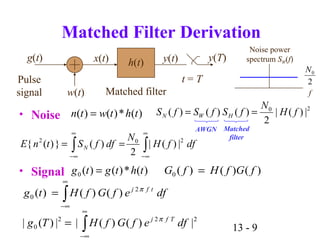 13 - 9
222
0 |)()(||)(| ∫
∞
∞−
= dfefGfHTg Tfj π
Matched Filter Derivation
• Noise
• Signal
∫∫
∞
∞−
∞
∞−
== dffH
N
dffStnE N
202
|)(|
2
)(})({
f
2
0N
Noise power
spectrum SW(f)
)()()(0 fGfHfG =
∫
∞
∞−
= dfefGfHtg tfj
)()()( 2
0
π
20
|)(|
2
)()()( fH
N
fSfSfS HWN ==
g(t)
Pulse
signal w(t)
x(t) h(t) y(t)
t = T
y(T)
Matched filter
)(*)()(0 thtgtg =
)(*)()( thtwtn =
AWGN Matched
filter
 