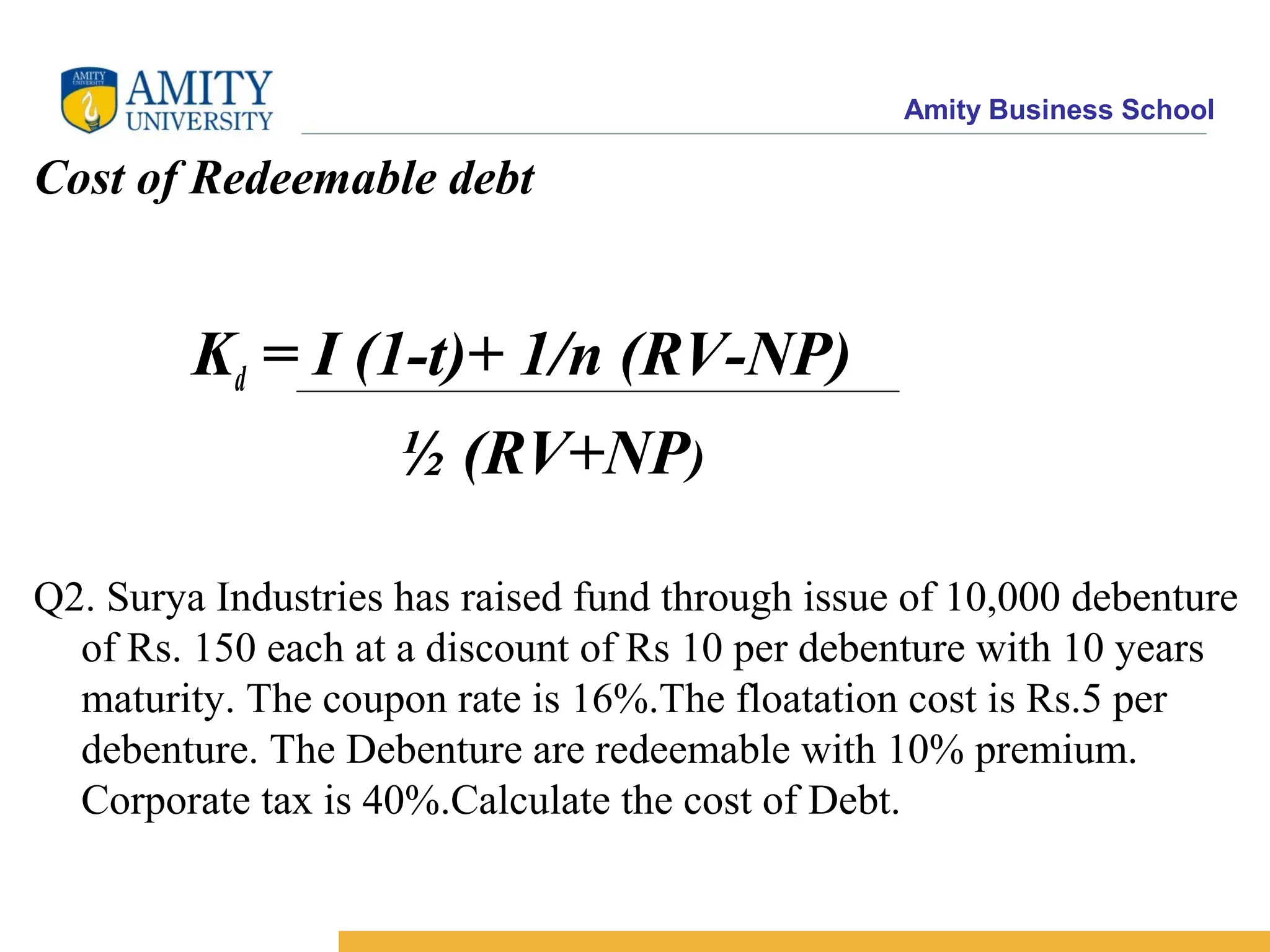 Amity Business School
Cost of Redeemable debt
Kd = I (1-t)+ 1/n (RV-NP)
½ (RV+NP)
Q2. Surya Industries has raised fund through issue of 10,000 debenture
of Rs. 150 each at a discount of Rs 10 per debenture with 10 years
maturity. The coupon rate is 16%.The floatation cost is Rs.5 per
debenture. The Debenture are redeemable with 10% premium.
Corporate tax is 40%.Calculate the cost of Debt.
 