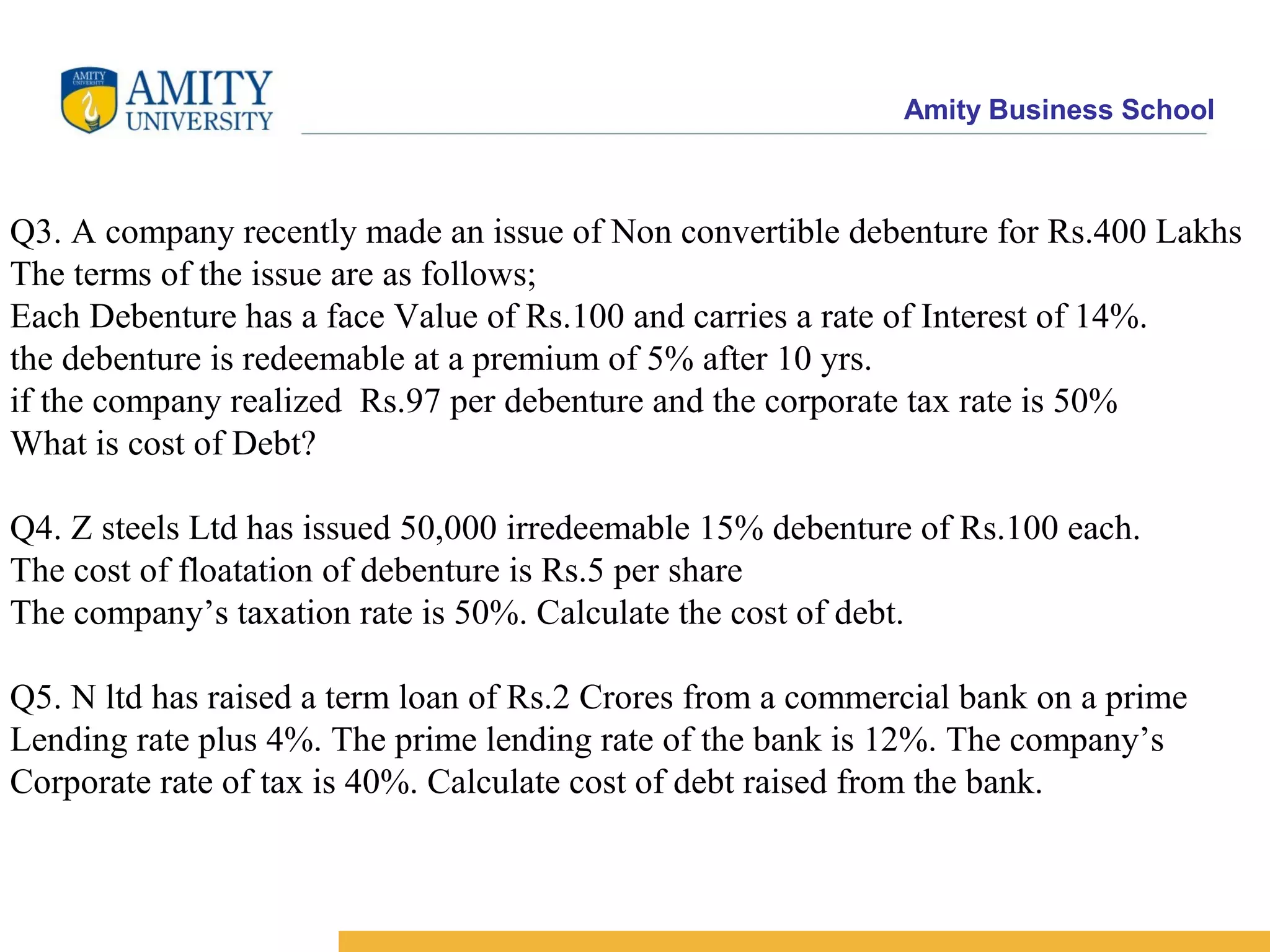 Amity Business School
Q3. A company recently made an issue of Non convertible debenture for Rs.400 Lakhs
The terms of the issue are as follows;
Each Debenture has a face Value of Rs.100 and carries a rate of Interest of 14%.
the debenture is redeemable at a premium of 5% after 10 yrs.
if the company realized Rs.97 per debenture and the corporate tax rate is 50%
What is cost of Debt?
Q4. Z steels Ltd has issued 50,000 irredeemable 15% debenture of Rs.100 each.
The cost of floatation of debenture is Rs.5 per share
The company’s taxation rate is 50%. Calculate the cost of debt.
Q5. N ltd has raised a term loan of Rs.2 Crores from a commercial bank on a prime
Lending rate plus 4%. The prime lending rate of the bank is 12%. The company’s
Corporate rate of tax is 40%. Calculate cost of debt raised from the bank.
 