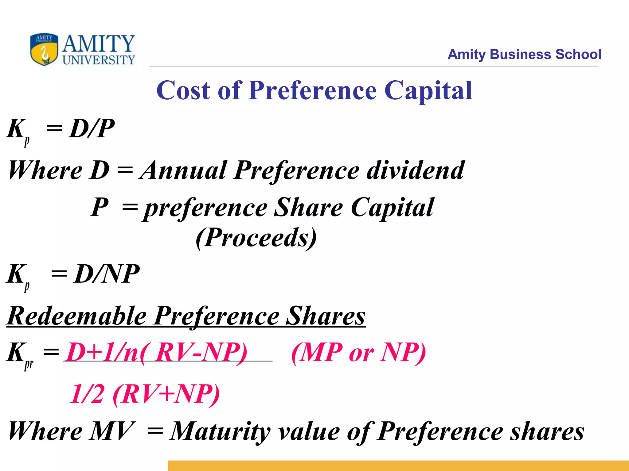 Amity Business School
Cost of Preference Capital
Kp = D/P
Where D = Annual Preference dividend
P = preference Share Capital
(Proceeds)
Kp = D/NP
Redeemable Preference Shares
Kpr = D+1/n( RV-NP) (MP or NP)
1/2 (RV+NP)
Where MV = Maturity value of Preference shares
 