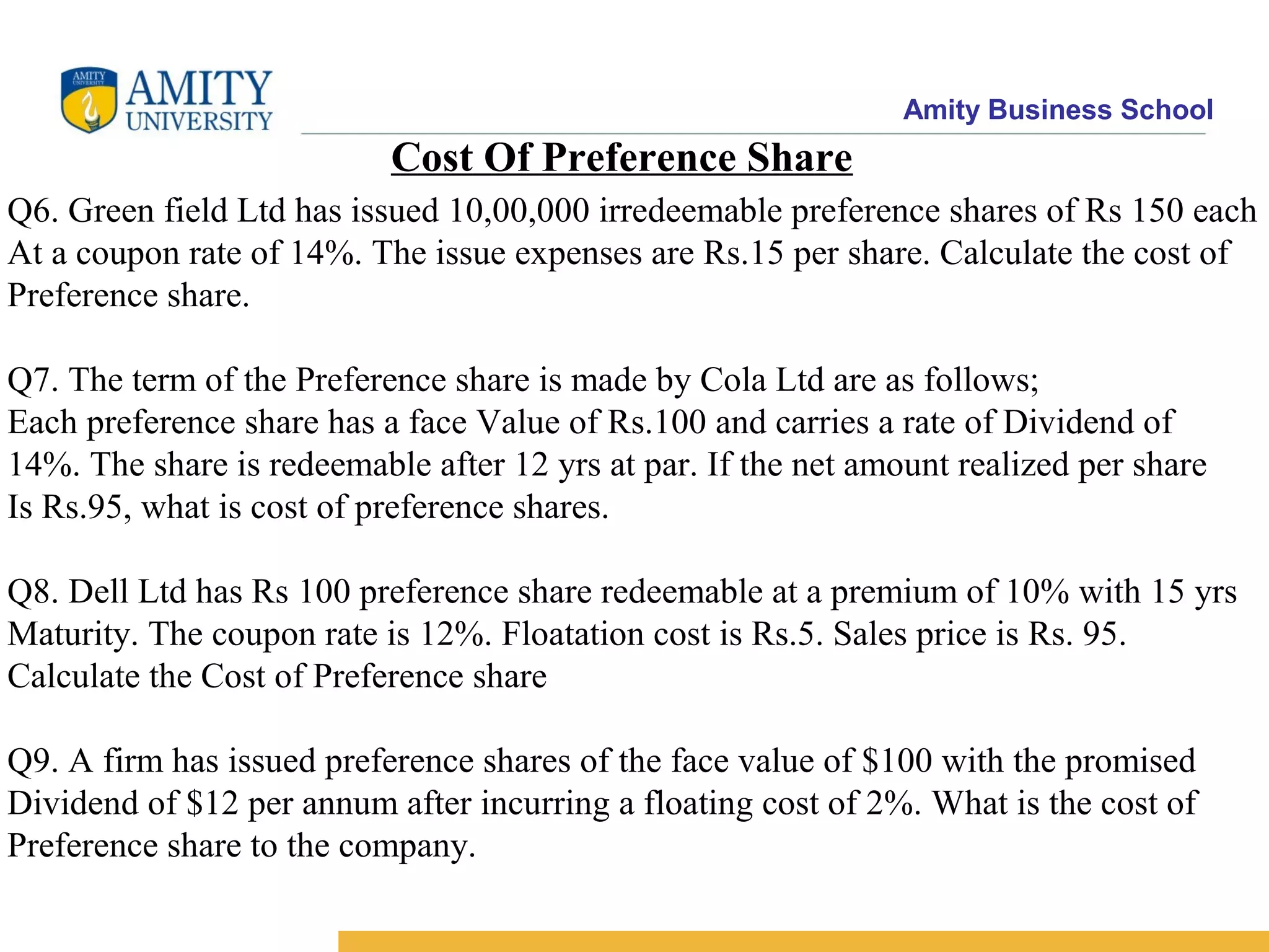Amity Business School
Cost Of Preference Share
Q6. Green field Ltd has issued 10,00,000 irredeemable preference shares of Rs 150 each
At a coupon rate of 14%. The issue expenses are Rs.15 per share. Calculate the cost of
Preference share.
Q7. The term of the Preference share is made by Cola Ltd are as follows;
Each preference share has a face Value of Rs.100 and carries a rate of Dividend of
14%. The share is redeemable after 12 yrs at par. If the net amount realized per share
Is Rs.95, what is cost of preference shares.
Q8. Dell Ltd has Rs 100 preference share redeemable at a premium of 10% with 15 yrs
Maturity. The coupon rate is 12%. Floatation cost is Rs.5. Sales price is Rs. 95.
Calculate the Cost of Preference share
Q9. A firm has issued preference shares of the face value of $100 with the promised
Dividend of $12 per annum after incurring a floating cost of 2%. What is the cost of
Preference share to the company.
 
