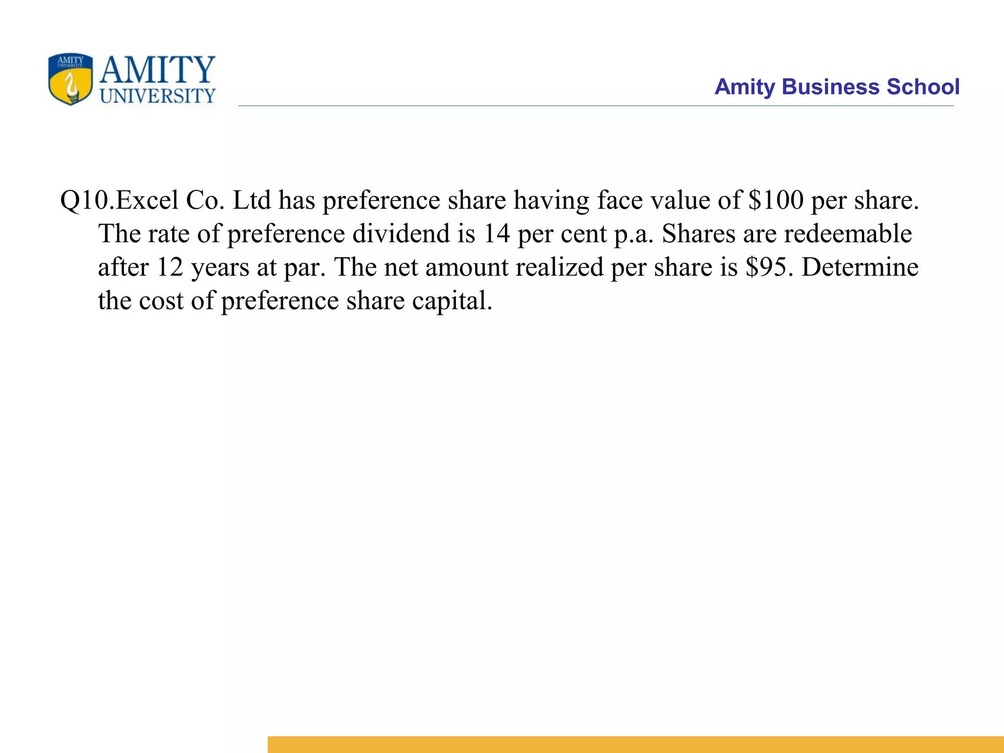 Amity Business School
Q10.Excel Co. Ltd has preference share having face value of $100 per share.
The rate of preference dividend is 14 per cent p.a. Shares are redeemable
after 12 years at par. The net amount realized per share is $95. Determine
the cost of preference share capital.
 