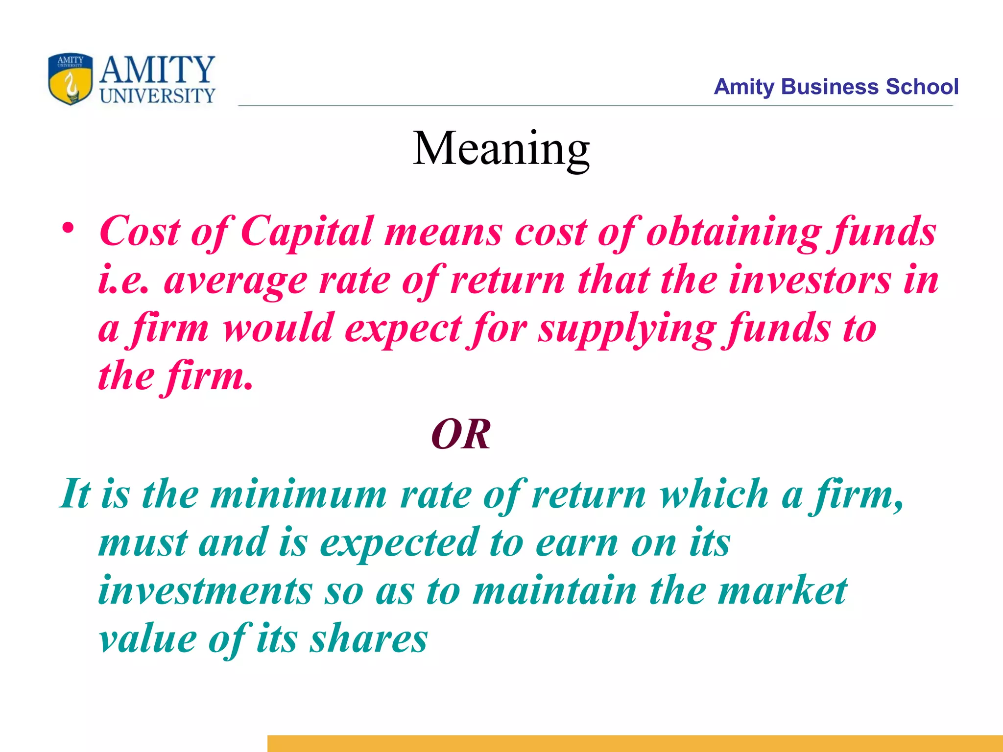 Amity Business School
Meaning
• Cost of Capital means cost of obtaining funds
i.e. average rate of return that the investors in
a firm would expect for supplying funds to
the firm.
OR
It is the minimum rate of return which a firm,
must and is expected to earn on its
investments so as to maintain the market
value of its shares
 