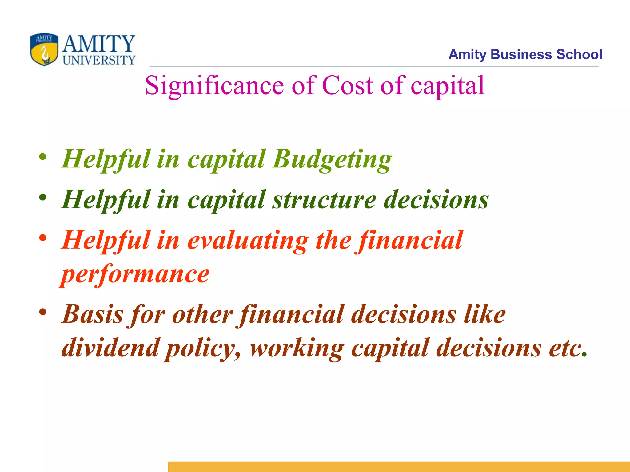 Amity Business School
Significance of Cost of capital
• Helpful in capital Budgeting
• Helpful in capital structure decisions
• Helpful in evaluating the financial
performance
• Basis for other financial decisions like
dividend policy, working capital decisions etc.
 