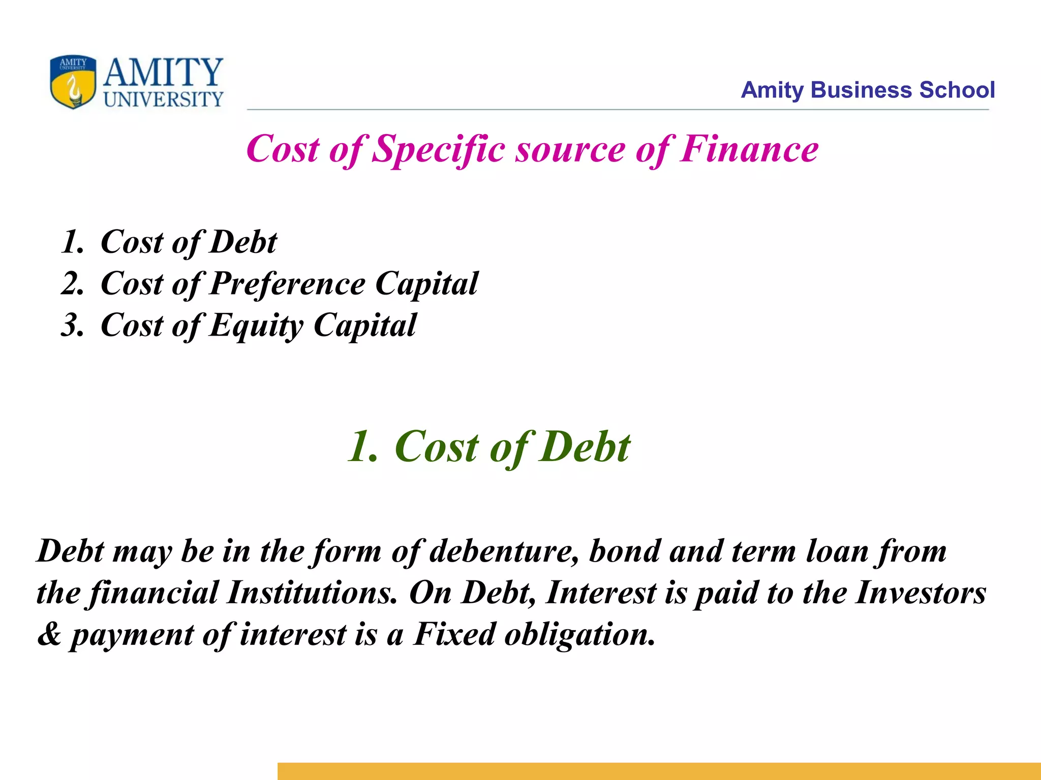Amity Business School
Cost of Specific source of Finance
1. Cost of Debt
2. Cost of Preference Capital
3. Cost of Equity Capital
1. Cost of Debt
Debt may be in the form of debenture, bond and term loan from
the financial Institutions. On Debt, Interest is paid to the Investors
& payment of interest is a Fixed obligation.
 
