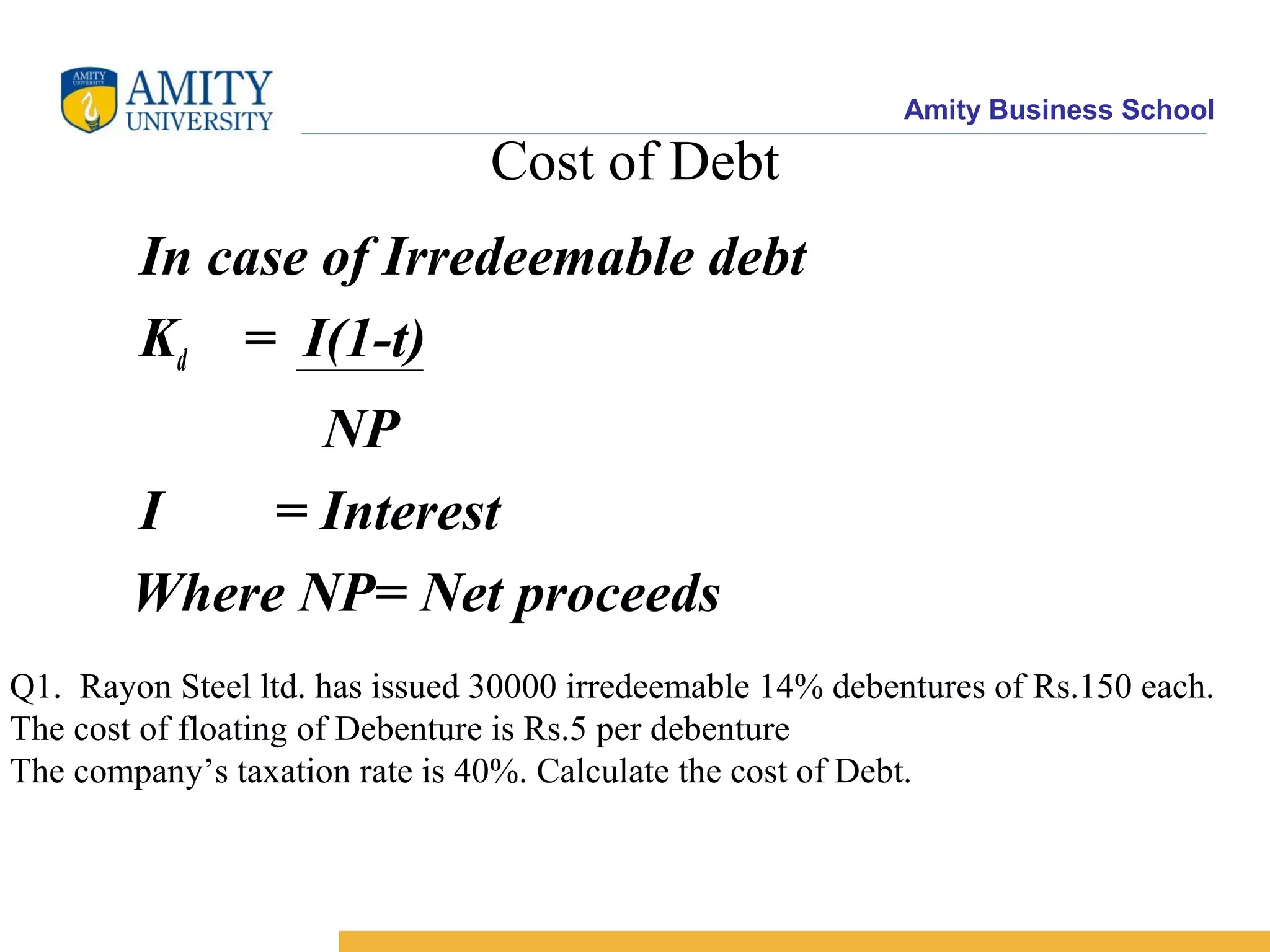 Amity Business School
Cost of Debt
In case of Irredeemable debt
Kd = I(1-t)
NP
I = Interest
Where NP= Net proceeds
Q1. Rayon Steel ltd. has issued 30000 irredeemable 14% debentures of Rs.150 each.
The cost of floating of Debenture is Rs.5 per debenture
The company’s taxation rate is 40%. Calculate the cost of Debt.
 