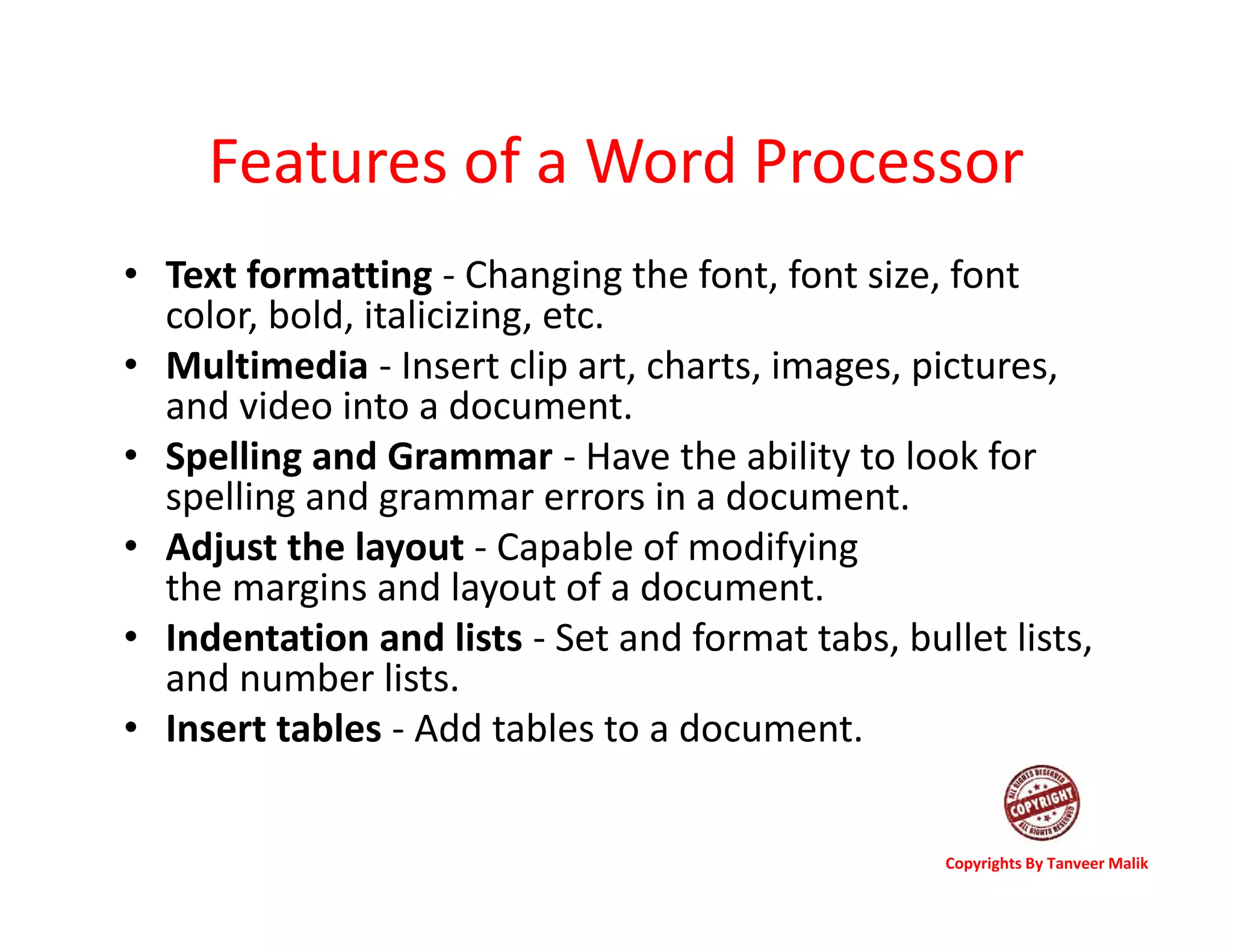 Features of a Word Processor
• Text formatting - Changing the font, font size, font
color, bold, italicizing, etc.
• Multimedia - Insert clip art, charts, images, pictures,
and video into a document.
• Spelling and Grammar - Have the ability to look for
spelling and grammar errors in a document.
• Adjust the layout - Capable of modifying
the margins and layout of a document.
• Indentation and lists - Set and format tabs, bullet lists,
and number lists.
• Insert tables - Add tables to a document.
Copyrights By Tanveer Malik
 