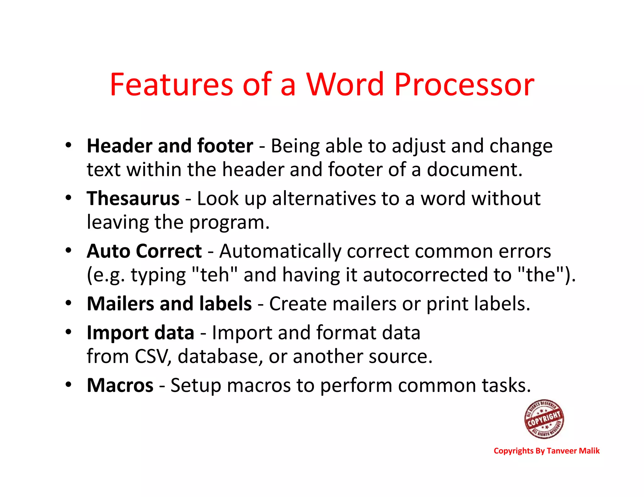 Features of a Word Processor
• Header and footer - Being able to adjust and change
text within the header and footer of a document.
• Thesaurus - Look up alternatives to a word without
leaving the program.
• Auto Correct - Automatically correct common errors
(e.g. typing "teh" and having it autocorrected to "the").
• Mailers and labels - Create mailers or print labels.
• Import data - Import and format data
from CSV, database, or another source.
• Macros - Setup macros to perform common tasks.
Copyrights By Tanveer Malik
 