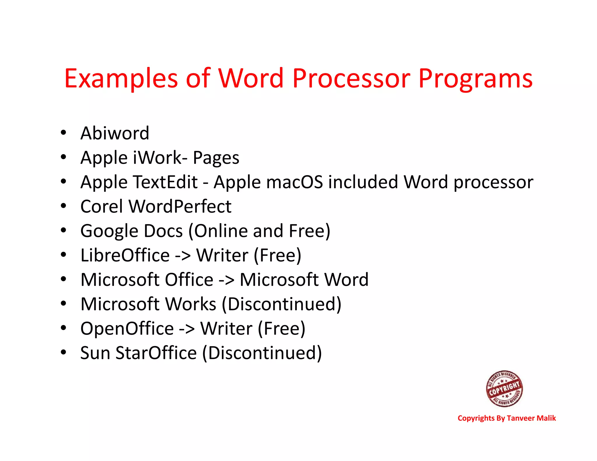 Examples of Word Processor Programs
• Abiword
• Apple iWork- Pages
• Apple TextEdit - Apple macOS included Word processor
• Corel WordPerfect
• Google Docs (Online and Free)
• LibreOffice -> Writer (Free)
• Microsoft Office -> Microsoft Word
• Microsoft Works (Discontinued)
• OpenOffice -> Writer (Free)
• Sun StarOffice (Discontinued)
Copyrights By Tanveer Malik
 