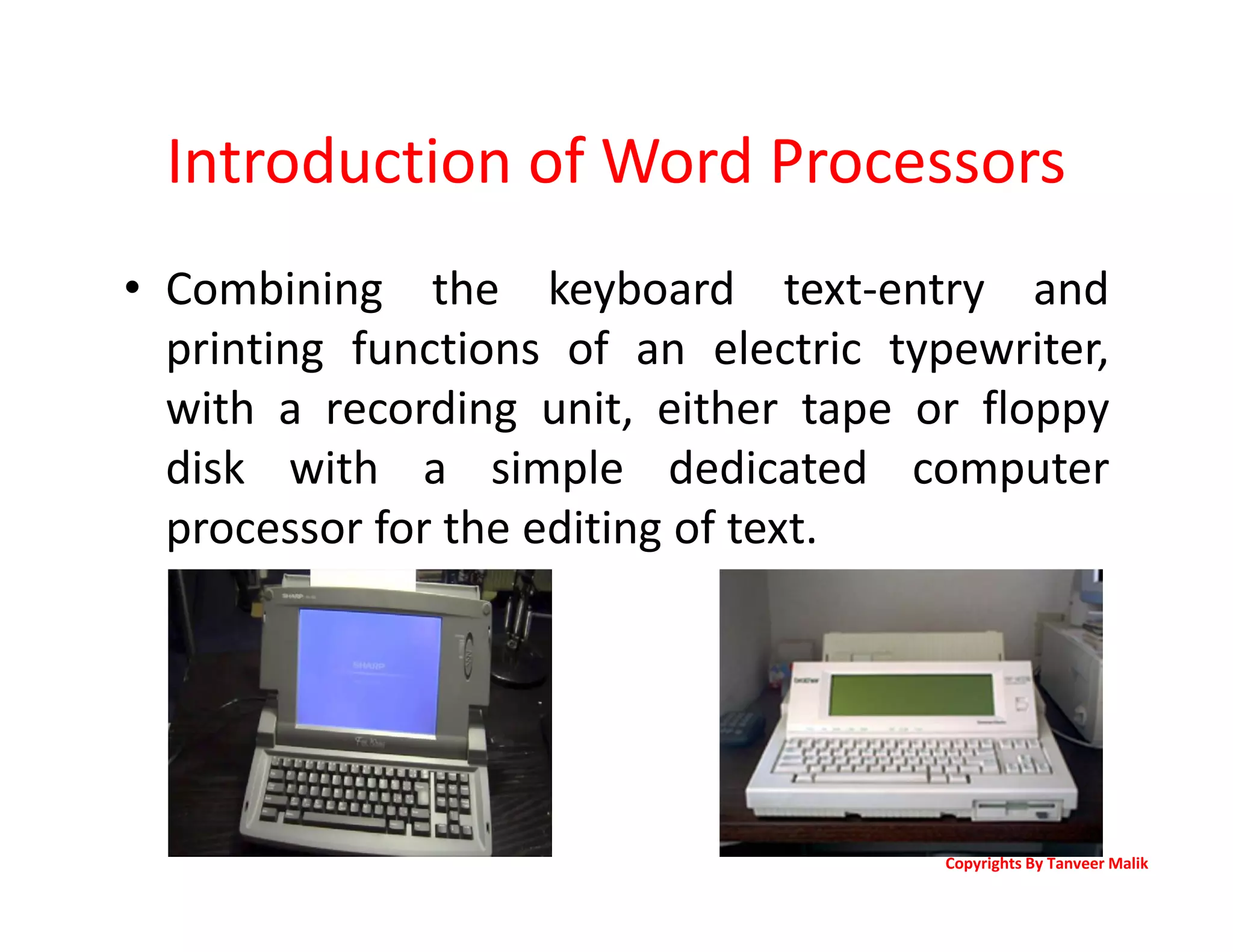 Introduction of Word Processors
• Combining the keyboard text-entry and
printing functions of an electric typewriter,
with a recording unit, either tape or floppy
disk with a simple dedicated computer
processor for the editing of text.
Copyrights By Tanveer Malik
 