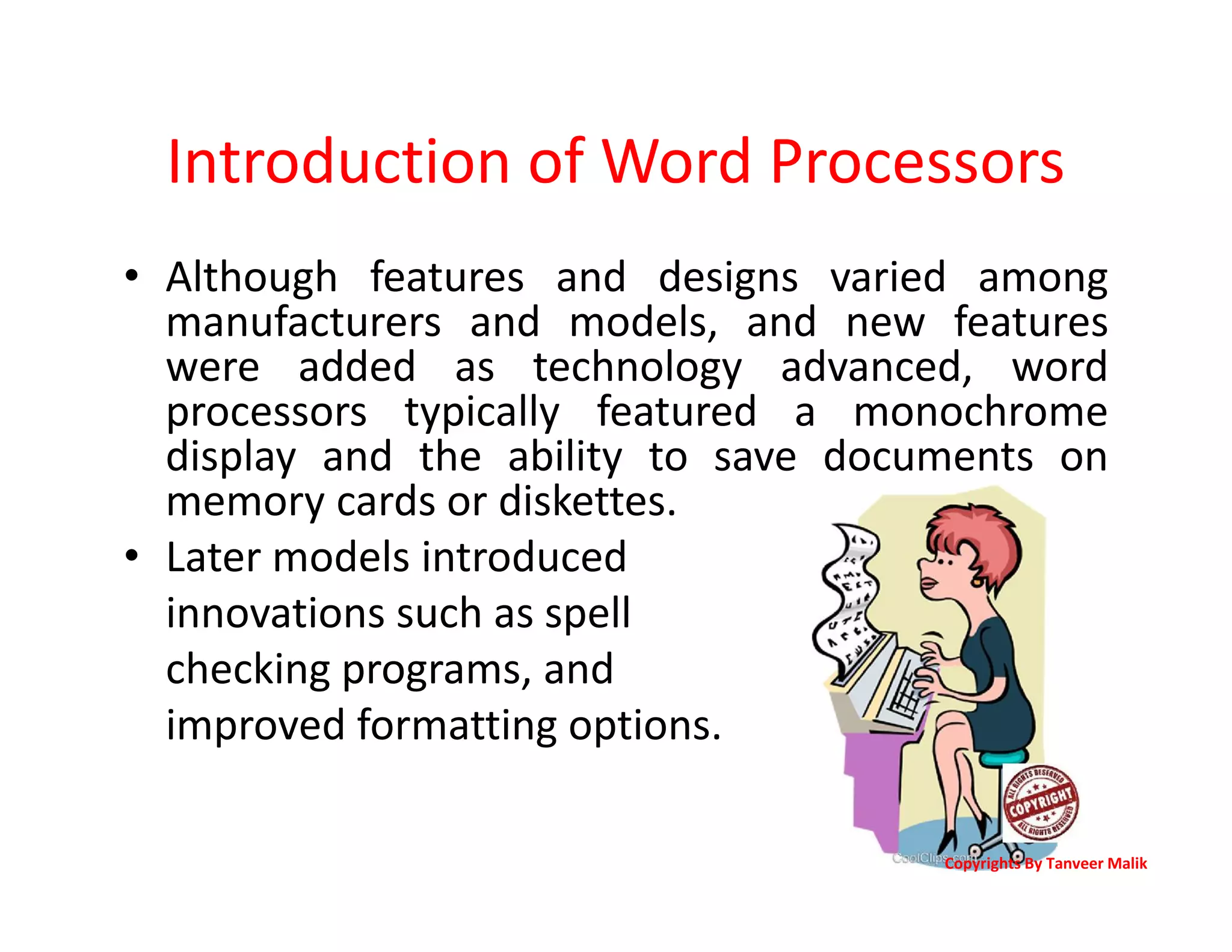 Introduction of Word Processors
• Although features and designs varied among
manufacturers and models, and new features
were added as technology advanced, word
processors typically featured a monochrome
display and the ability to save documents on
memory cards or diskettes.
• Later models introduced
innovations such as spell
checking programs, and
improved formatting options.
Copyrights By Tanveer Malik
 
