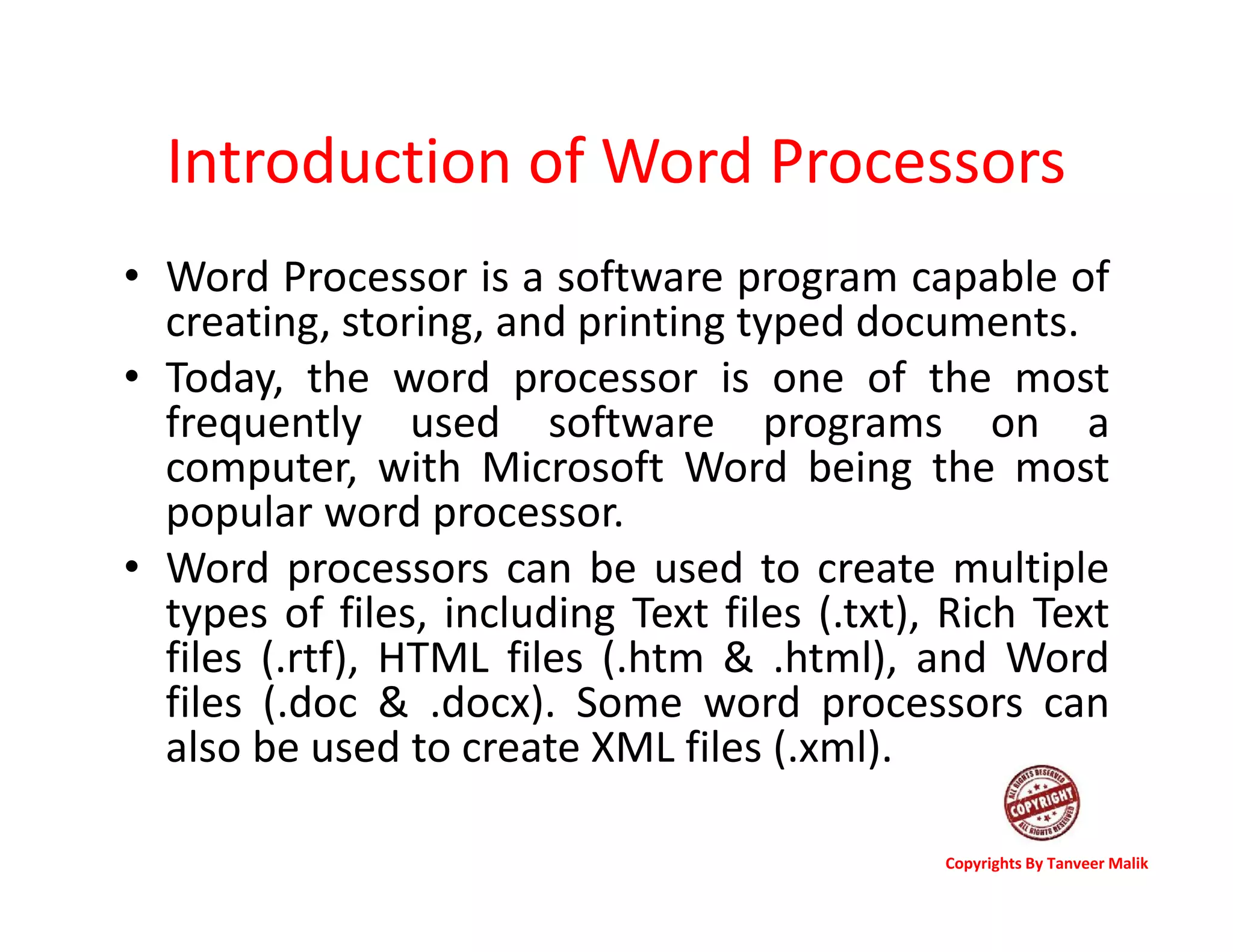 Introduction of Word Processors
• Word Processor is a software program capable of
creating, storing, and printing typed documents.
• Today, the word processor is one of the most
frequently used software programs on a
computer, with Microsoft Word being the most
popular word processor.
• Word processors can be used to create multiple
types of files, including Text files (.txt), Rich Text
files (.rtf), HTML files (.htm & .html), and Word
files (.doc & .docx). Some word processors can
also be used to create XML files (.xml).
Copyrights By Tanveer Malik
 