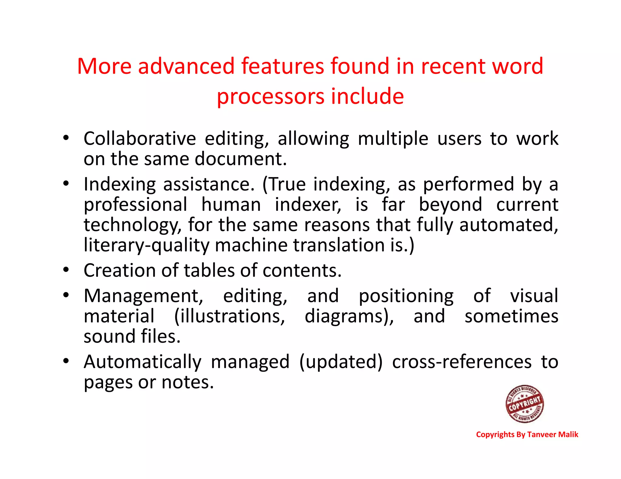 More advanced features found in recent word
processors include
• Collaborative editing, allowing multiple users to work
on the same document.
• Indexing assistance. (True indexing, as performed by a
professional human indexer, is far beyond current
technology, for the same reasons that fully automated,
literary-quality machine translation is.)
• Creation of tables of contents.
• Management, editing, and positioning of visual
material (illustrations, diagrams), and sometimes
sound files.
• Automatically managed (updated) cross-references to
pages or notes.
Copyrights By Tanveer Malik
 