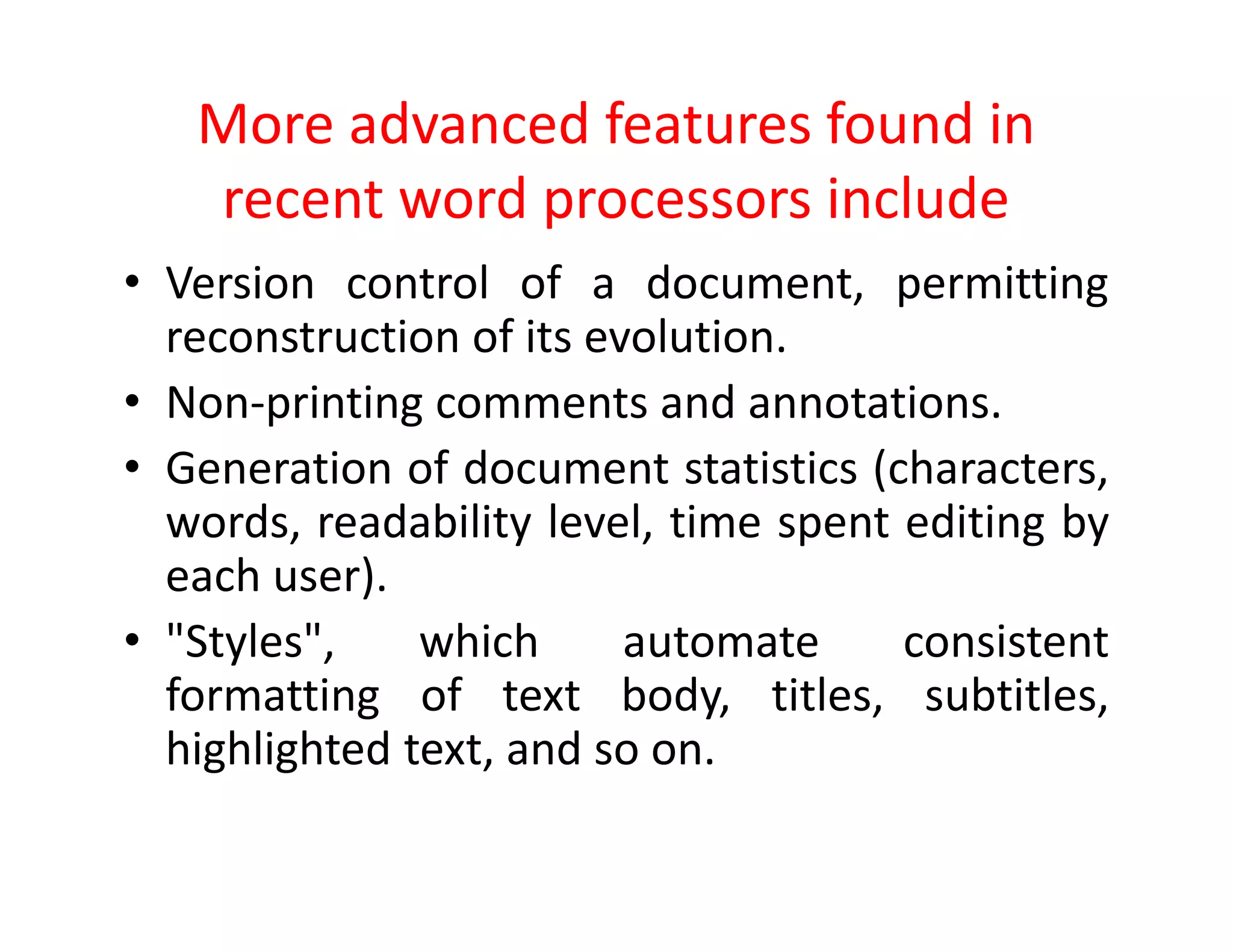 More advanced features found in
recent word processors include
• Version control of a document, permitting
reconstruction of its evolution.
• Non-printing comments and annotations.
• Generation of document statistics (characters,
words, readability level, time spent editing by
each user).
• "Styles", which automate consistent
formatting of text body, titles, subtitles,
highlighted text, and so on.
 