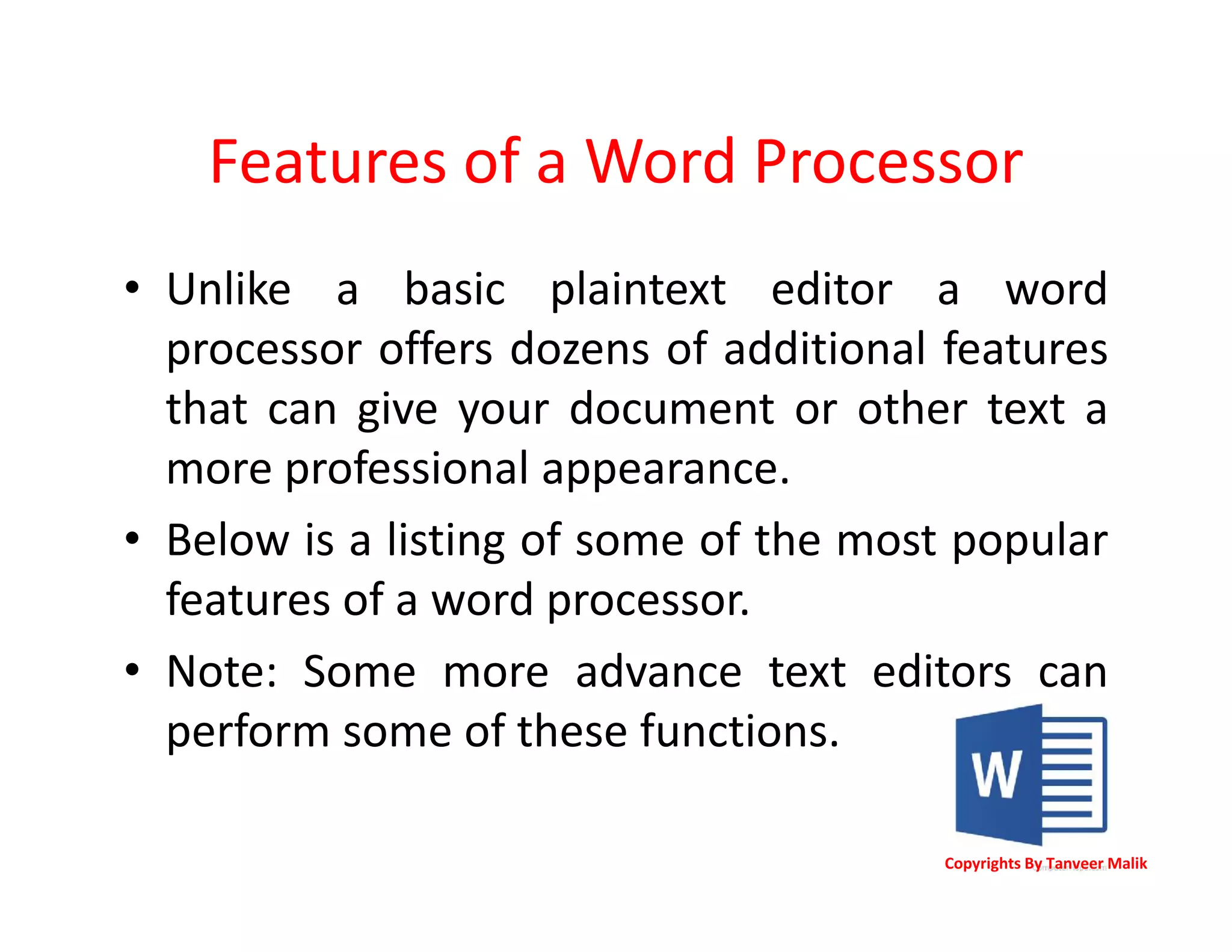 Features of a Word Processor
• Unlike a basic plaintext editor a word
processor offers dozens of additional features
that can give your document or other text a
more professional appearance.
• Below is a listing of some of the most popular
features of a word processor.
• Note: Some more advance text editors can
perform some of these functions.
Copyrights By Tanveer Malik
 