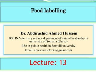 Dr. Abdirashid Ahmed Hussein
BSc IN Veterinary science department of animal husbandry in
university of Somalia (Uniso)
BSc in public health in Somvill university
Email: abwaanrashka39@gmail.com
Lecture: 13
Food labelling
 