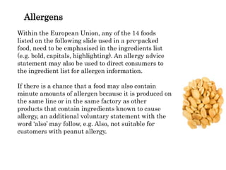 Allergens
Within the European Union, any of the 14 foods
listed on the following slide used in a pre-packed
food, need to be emphasised in the ingredients list
(e.g. bold, capitals, highlighting). An allergy advice
statement may also be used to direct consumers to
the ingredient list for allergen information.
If there is a chance that a food may also contain
minute amounts of allergen because it is produced on
the same line or in the same factory as other
products that contain ingredients known to cause
allergy, an additional voluntary statement with the
word ‘also’ may follow, e.g. Also, not suitable for
customers with peanut allergy.
 