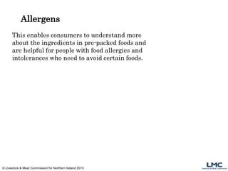 Allergens
This enables consumers to understand more
about the ingredients in pre-packed foods and
are helpful for people with food allergies and
intolerances who need to avoid certain foods.
© Livestock & Meat Commission for Northern Ireland 2015
 