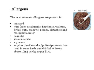 Allergens
The most common allergens are present in:
• mustard;
• nuts (such as almonds, hazelnuts, walnuts,
Brazil nuts, cashews, pecans, pistachios and
macadamia nuts);
• peanuts;
• sesame seeds;
• soybeans;
• sulphur dioxide and sulphites (preservatives
used in some foods and drinks) at levels
above 10mg per kg or per litre.
• mustard;
 
