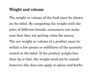 Weight and volume
The weight or volume of the food must be shown
on the label. By comparing the weight with the
price of different brands, consumers can make
sure that they are getting value for money.
The net weight or volume of a product must be
within a few grams or millilitres of the quantity
stated on the label. If the product weighs less
than 5g or 5ml, the weight need not be stated;
however, this does not apply to spices and herbs.
 