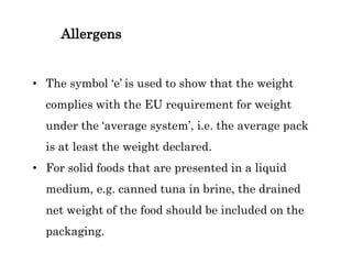 Allergens
• The symbol ‘e’ is used to show that the weight
complies with the EU requirement for weight
under the ‘average system’, i.e. the average pack
is at least the weight declared.
• For solid foods that are presented in a liquid
medium, e.g. canned tuna in brine, the drained
net weight of the food should be included on the
packaging.
 