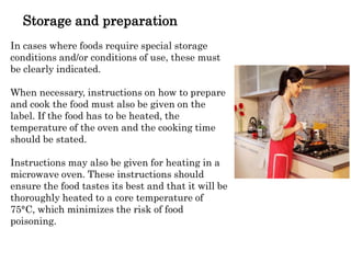 Storage and preparation
In cases where foods require special storage
conditions and/or conditions of use, these must
be clearly indicated.
When necessary, instructions on how to prepare
and cook the food must also be given on the
label. If the food has to be heated, the
temperature of the oven and the cooking time
should be stated.
Instructions may also be given for heating in a
microwave oven. These instructions should
ensure the food tastes its best and that it will be
thoroughly heated to a core temperature of
75°C, which minimizes the risk of food
poisoning.
 