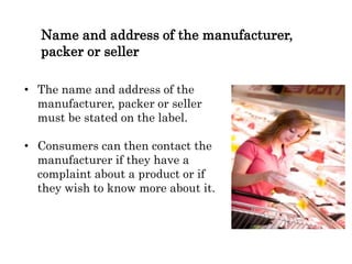 Name and address of the manufacturer,
packer or seller
• The name and address of the
manufacturer, packer or seller
must be stated on the label.
• Consumers can then contact the
manufacturer if they have a
complaint about a product or if
they wish to know more about it.
 