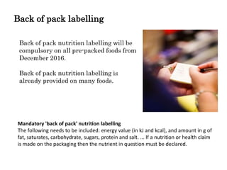 Back of pack labelling
Back of pack nutrition labelling will be
compulsory on all pre-packed foods from
December 2016.
Back of pack nutrition labelling is
already provided on many foods.
Mandatory 'back of pack' nutrition labelling
The following needs to be included: energy value (in kJ and kcal), and amount in g of
fat, saturates, carbohydrate, sugars, protein and salt. ... If a nutrition or health claim
is made on the packaging then the nutrient in question must be declared.
 